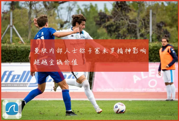 曼联内部人士称卡塞米罗精神影响超越金钱价值
