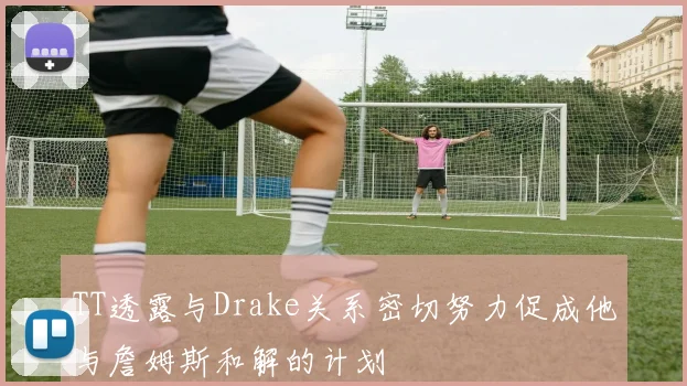 TT透露与Drake关系密切努力促成他与詹姆斯和解的计划