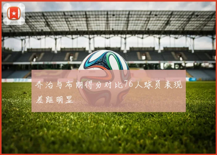 乔治与布朗得分对比76人球员表现差距明显
