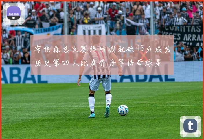 布伦森总决赛终结战狂砍45分成为历史第四人比肩乔丹等传奇球星