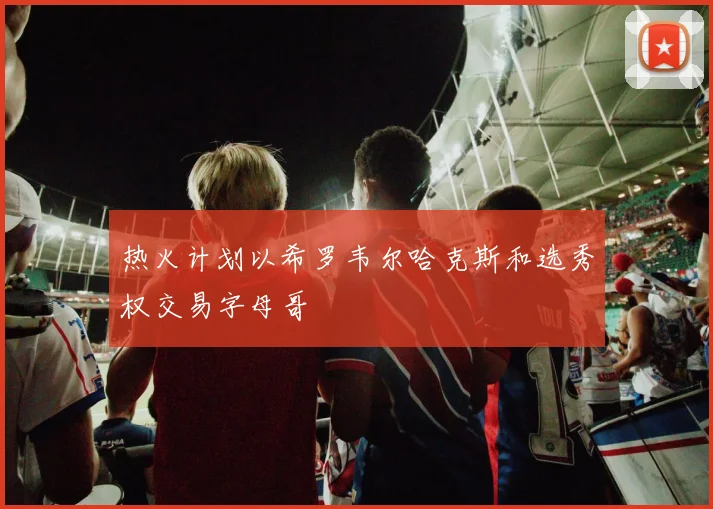 热火计划以希罗韦尔哈克斯和选秀权交易字母哥