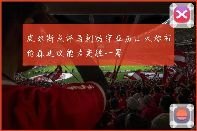 皮尔斯点评马刺防守亚历山大称布伦森进攻能力更胜一筹