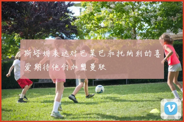 斯塔姆表达对巴莱巴和托纳利的喜爱期待他们加盟曼联