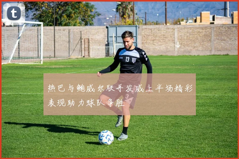 热巴与鲍威尔联手发威上半场精彩表现助力球队争胜