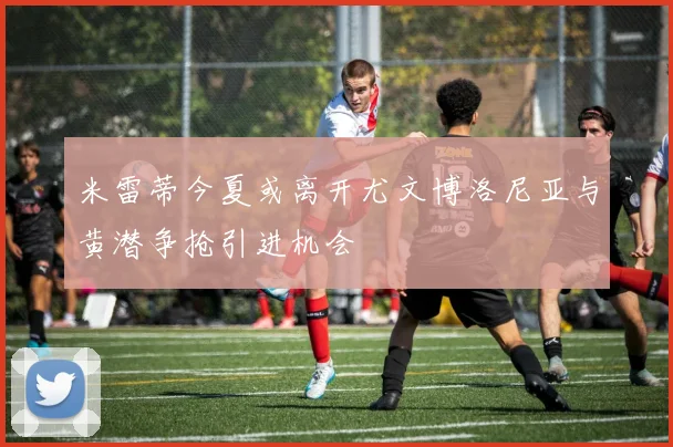 米雷蒂今夏或离开尤文博洛尼亚与黄潜争抢引进机会