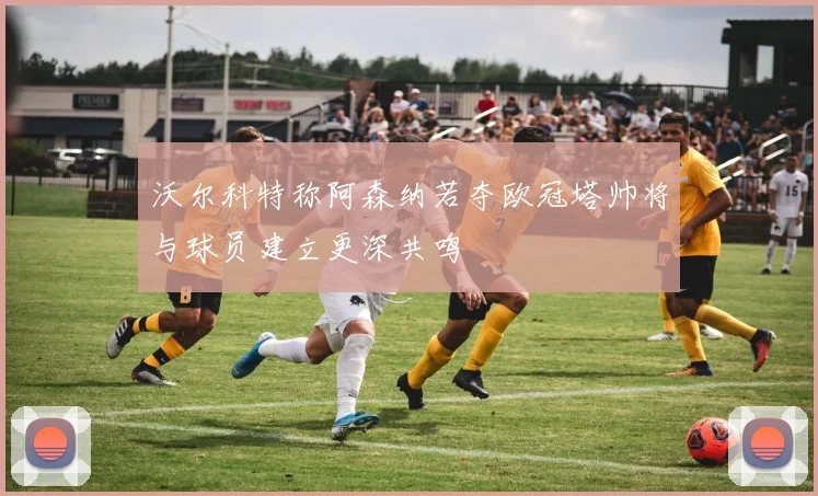 沃尔科特称阿森纳若夺欧冠塔帅将与球员建立更深共鸣
