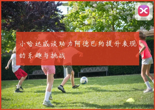 小哈达威谈助力阿德巴约提升表现的乐趣与挑战