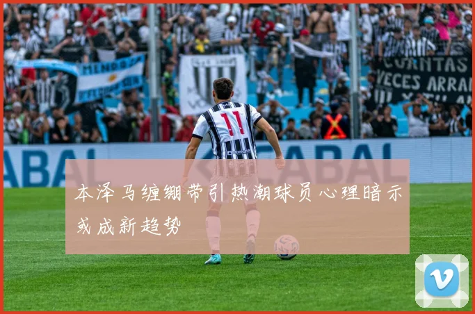 本泽马缠绷带引热潮球员心理暗示或成新趋势