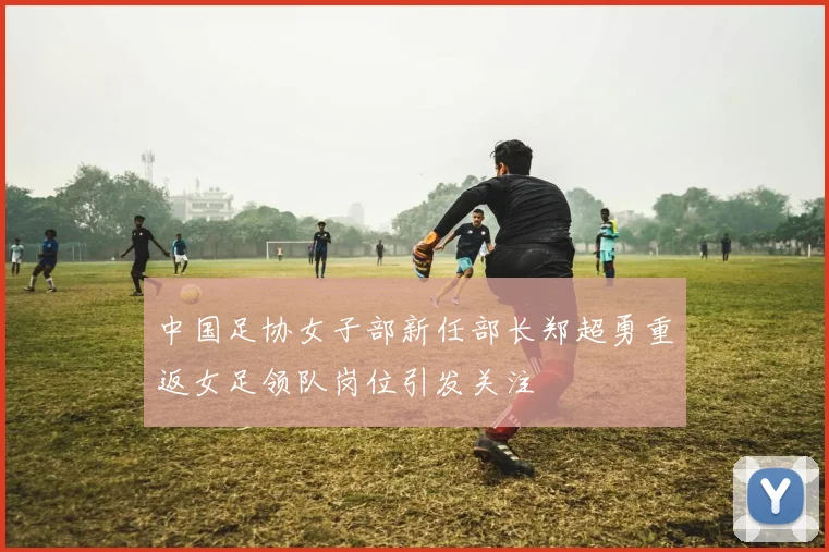 中国足协女子部新任部长郑超勇重返女足领队岗位引发关注